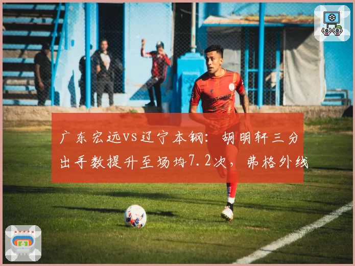 广东宏远vs辽宁本钢：胡明轩三分出手数提升至场均7.2次，弗格外线防守效率降幅明显