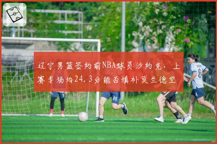 辽宁男篮签约前NBA球员沙约克，上赛季场均24.3分能否填补莫兰德空缺？