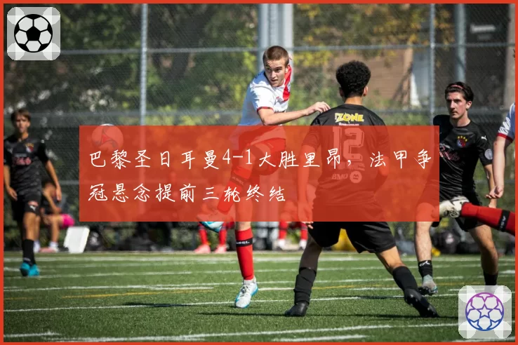 巴黎圣日耳曼4-1大胜里昂，法甲争冠悬念提前三轮终结