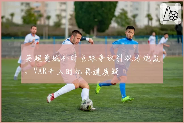 英超曼城补时点球争议引双方炮轰，VAR介入时机再遭质疑