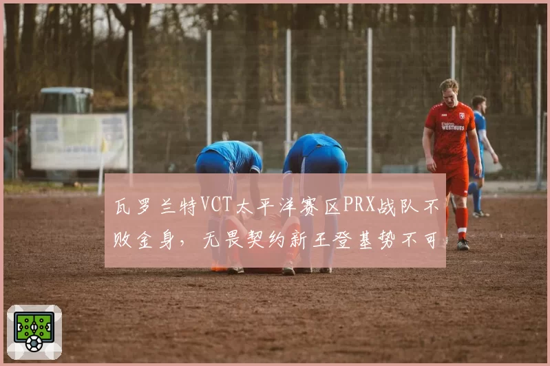 瓦罗兰特VCT太平洋赛区PRX战队不败金身，无畏契约新王登基势不可挡