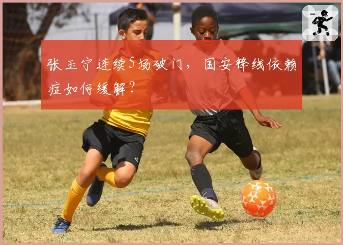 张玉宁连续5场破门，国安锋线依赖症如何缓解？