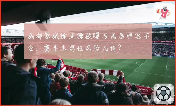 成都蓉城徐正源被曝与高层理念不合，赛季末离任风险几何？