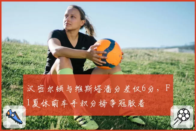 汉密尔顿与维斯塔潘分差仅6分,F1夏休前车手积分榜争冠胶着