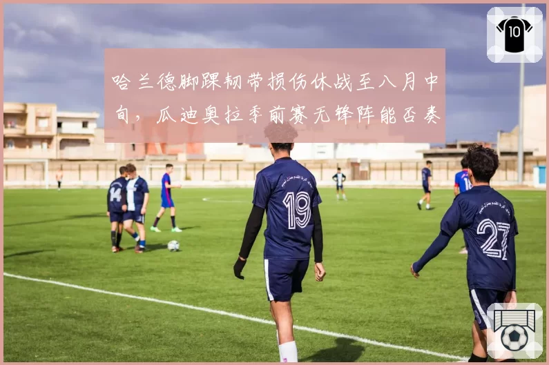 哈兰德脚踝韧带损伤休战至八月中旬，瓜迪奥拉季前赛无锋阵能否奏效