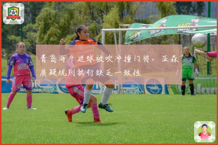 青岛海牛进球被吹冲撞门将,亚森质疑规则执行缺乏一致性