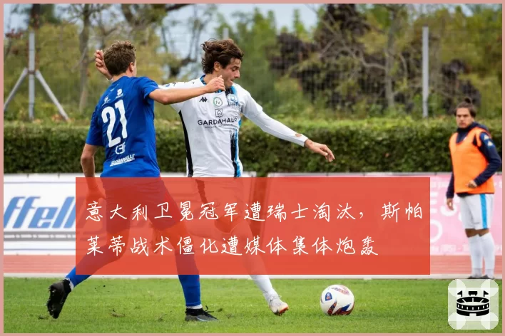 意大利卫冕冠军遭瑞士淘汰,斯帕莱蒂战术僵化遭媒体集体炮轰