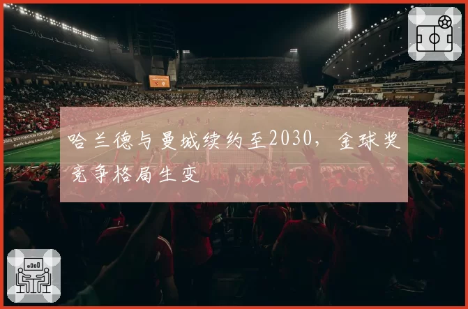 哈兰德与曼城续约至2030，金球奖竞争格局生变
