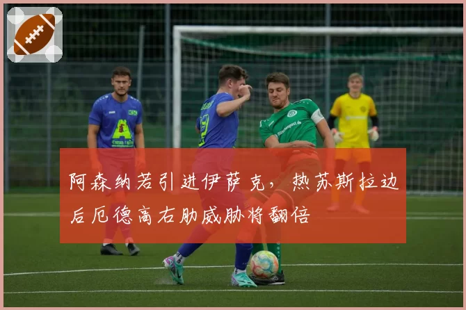 阿森纳若引进伊萨克，热苏斯拉边后厄德高右肋威胁将翻倍