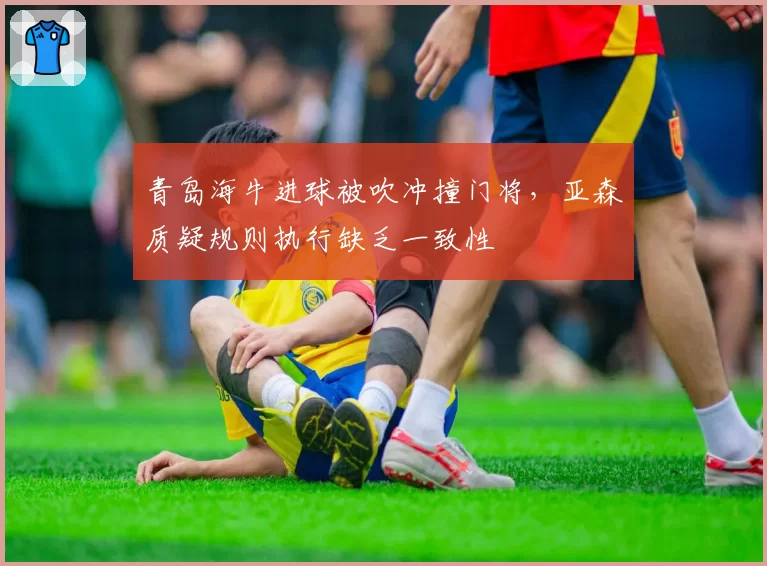青岛海牛进球被吹冲撞门将，亚森质疑规则执行缺乏一致性