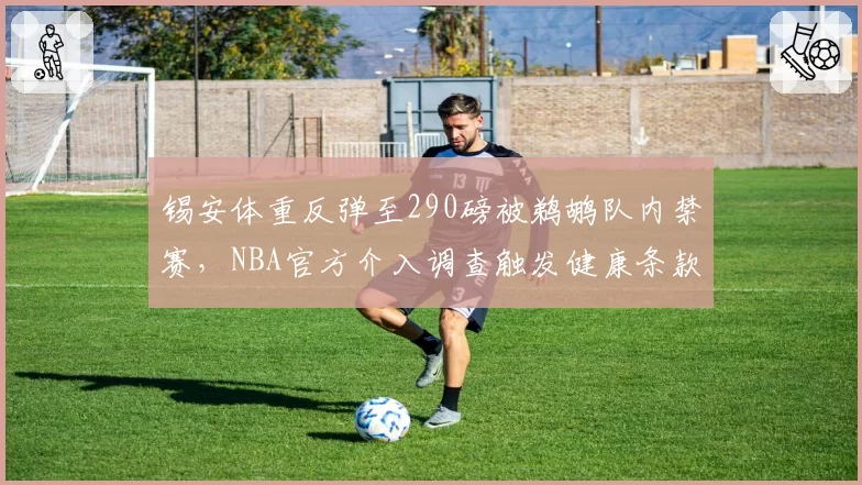 锡安体重反弹至290磅被鹈鹕队内禁赛,NBA官方介入调查触发健康条款争议