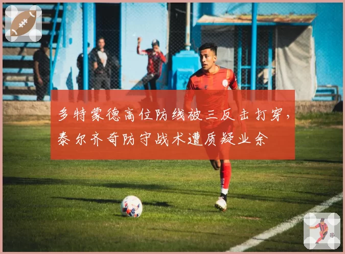 多特蒙德高位防线被三反击打穿，泰尔齐奇防守战术遭质疑业余