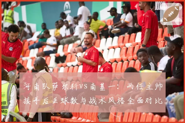 河南队萨尔科vs南基一：两任主帅接手后丢球数与战术风格全面对比