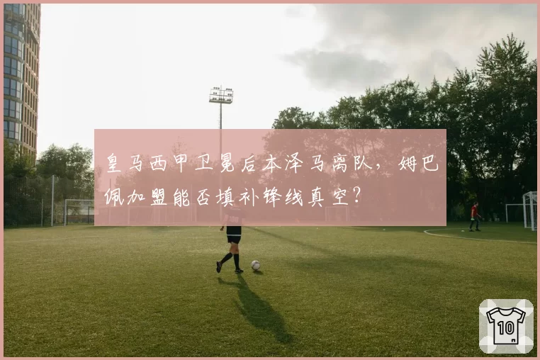 皇马西甲卫冕后本泽马离队,姆巴佩加盟能否填补锋线真空?