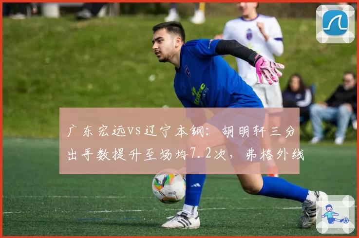 广东宏远vs辽宁本钢:胡明轩三分出手数提升至场均7.2次,弗格外线防守效率降幅明显