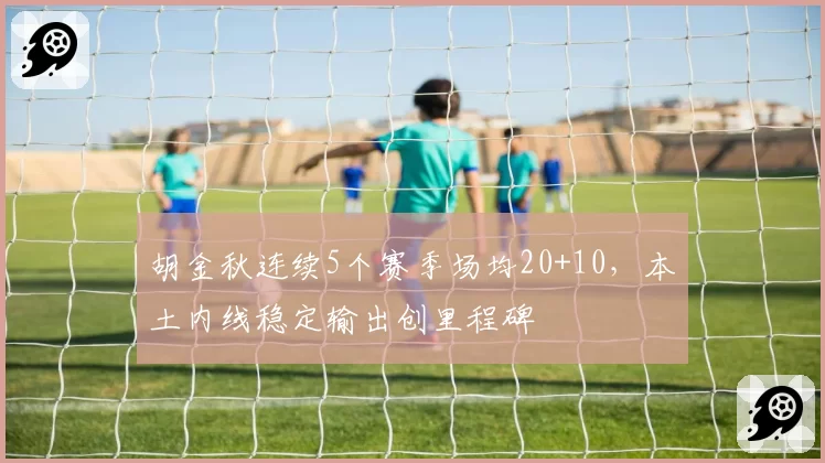 胡金秋连续5个赛季场均20+10，本土内线稳定输出创里程碑