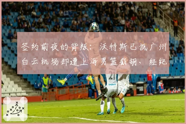 签约前夜的背叛：沃特斯已抵广州白云机场却遭上海男篮截胡，经纪人向篮协投诉违规接触