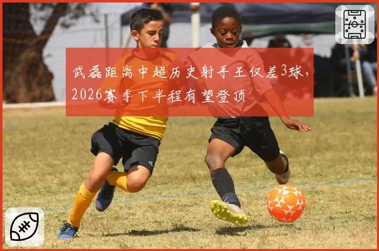 武磊距离中超历史射手王仅差3球，2026赛季下半程有望登顶
