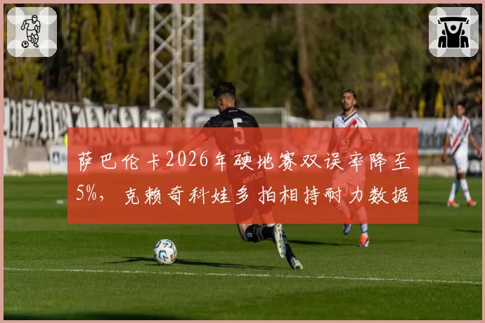 萨巴伦卡2026年硬地赛双误率降至5%，克赖奇科娃多拍相持耐力数据全面对比