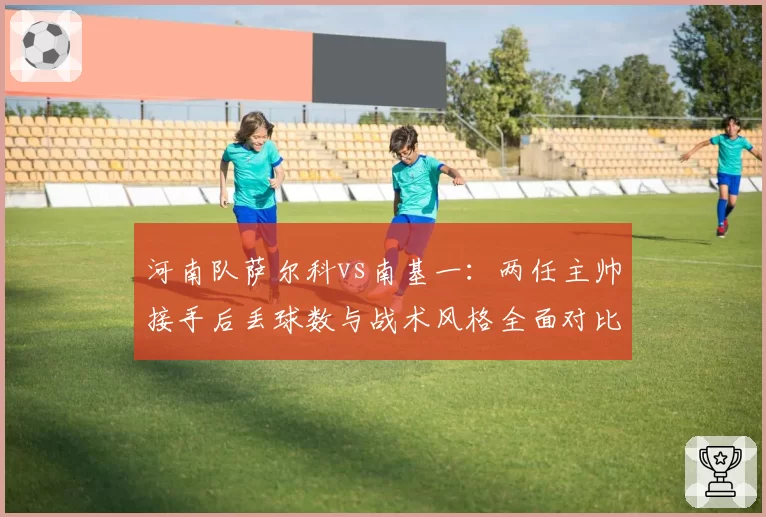 河南队萨尔科vs南基一：两任主帅接手后丢球数与战术风格全面对比
