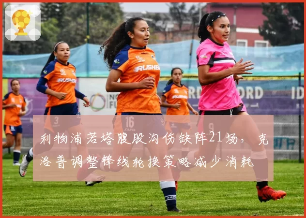 利物浦若塔腹股沟伤缺阵21场,克洛普调整锋线轮换策略减少消耗