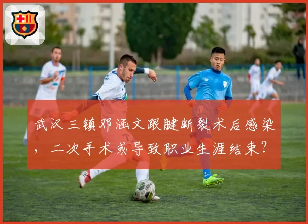 武汉三镇邓涵文跟腱断裂术后感染,二次手术或导致职业生涯结束?