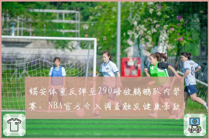 锡安体重反弹至290磅被鹈鹕队内禁赛,NBA官方介入调查触发健康条款争议