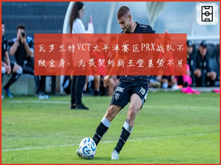 瓦罗兰特VCT太平洋赛区PRX战队不败金身,无畏契约新王登基势不可挡