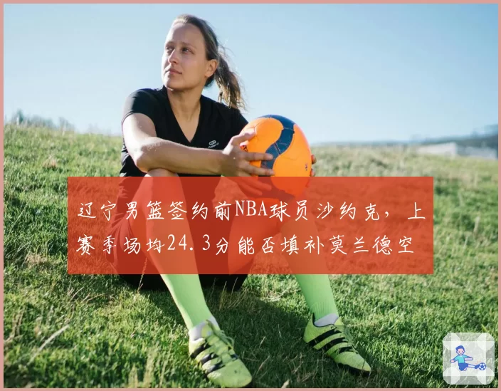 辽宁男篮签约前NBA球员沙约克,上赛季场均24.3分能否填补莫兰德空缺?