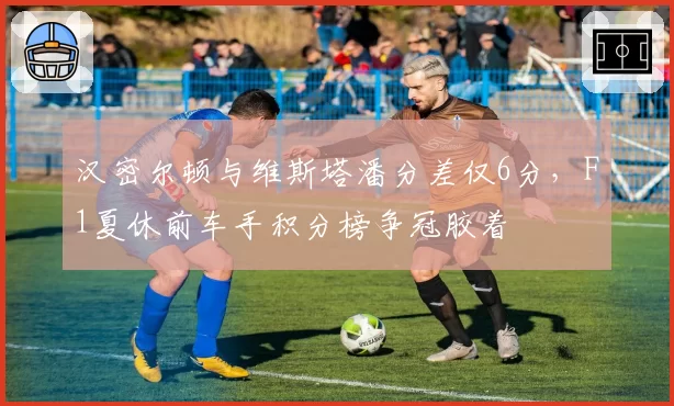 汉密尔顿与维斯塔潘分差仅6分，F1夏休前车手积分榜争冠胶着