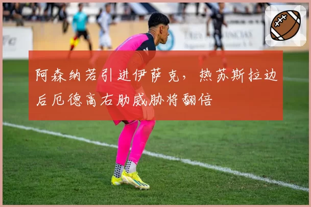 阿森纳若引进伊萨克，热苏斯拉边后厄德高右肋威胁将翻倍