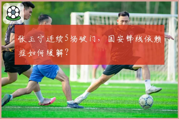 张玉宁连续5场破门，国安锋线依赖症如何缓解？
