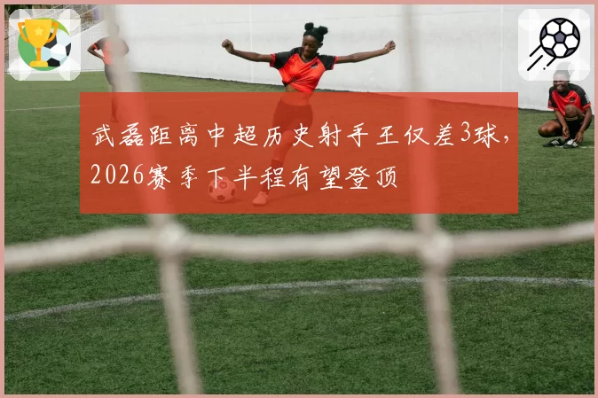 武磊距离中超历史射手王仅差3球，2026赛季下半程有望登顶