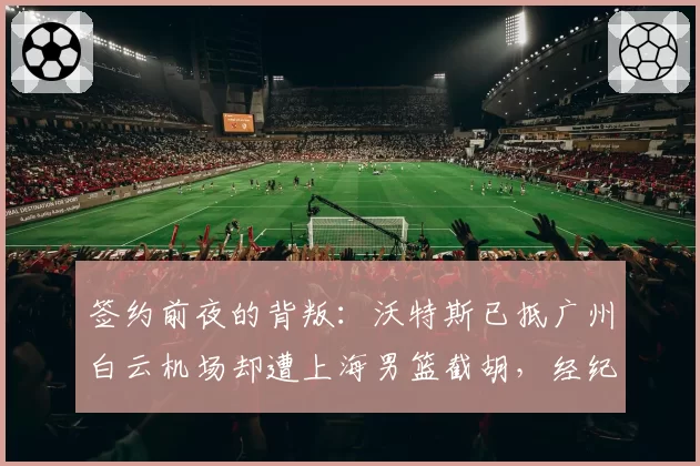 签约前夜的背叛：沃特斯已抵广州白云机场却遭上海男篮截胡，经纪人向篮协投诉违规接触